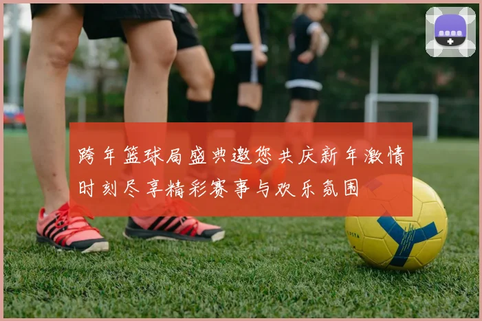 跨年篮球局盛典邀您共庆新年激情时刻尽享精彩赛事与欢乐氛围