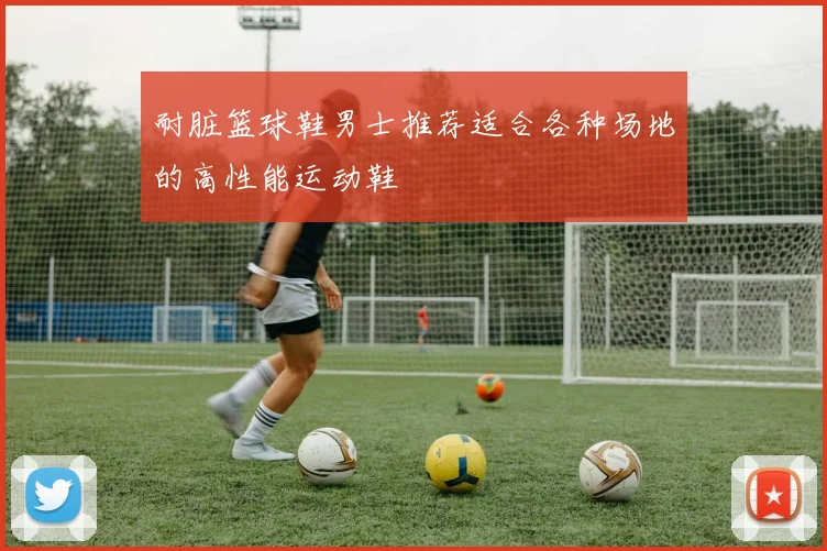 耐脏篮球鞋男士推荐适合各种场地的高性能运动鞋