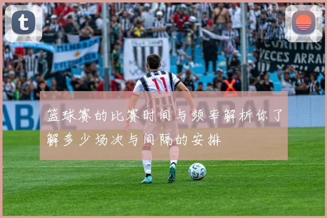 篮球赛的比赛时间与频率解析你了解多少场次与间隔的安排