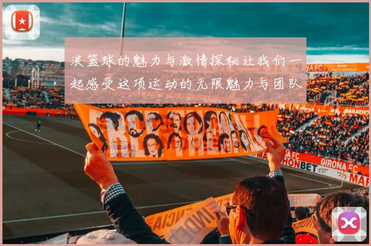 浪篮球的魅力与激情探秘让我们一起感受这项运动的无限魅力与团队精神