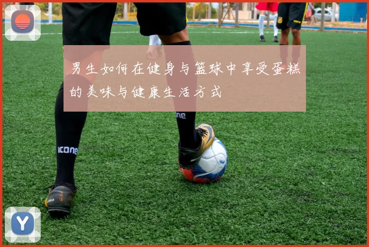 男生如何在健身与篮球中享受蛋糕的美味与健康生活方式