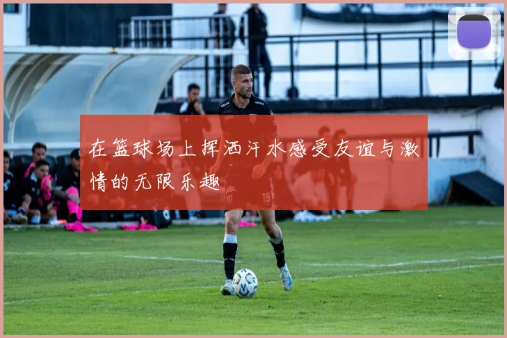 在篮球场上挥洒汗水感受友谊与激情的无限乐趣