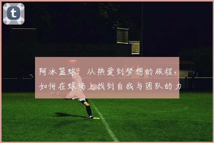 阿冰篮球：从热爱到梦想的旅程，如何在球场上找到自我与团队的力量