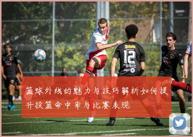 篮球外线的魅力与技巧解析如何提升投篮命中率与比赛表现
