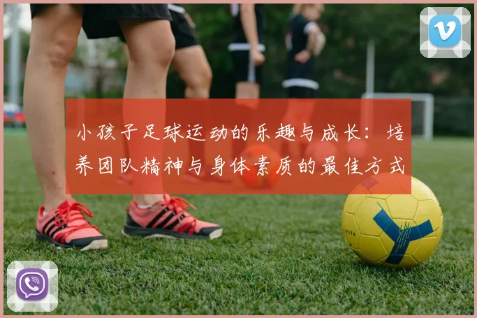 小孩子足球运动的乐趣与成长：培养团队精神与身体素质的最佳方式