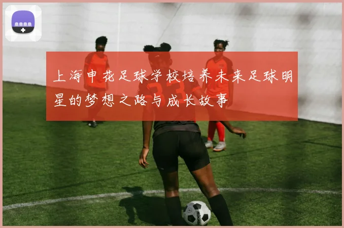 上海申花足球学校培养未来足球明星的梦想之路与成长故事